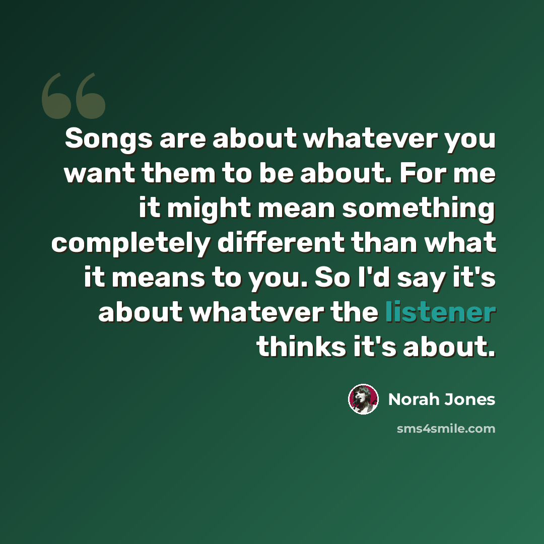 “Songs are about whatever you want them to be about. For me it might mean something completely different than what it means to you. So I'd say it's about whatever the listener thinks it's about.” quote by Norah Jones