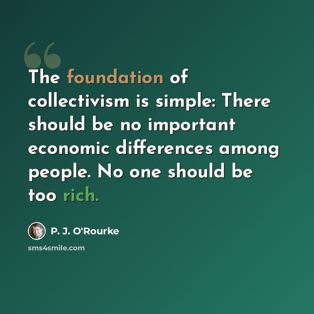 “The foundation of collectivism is simple: There should be no important economic differences among people. No one should be too rich.” quote by P. J. O'Rourke
