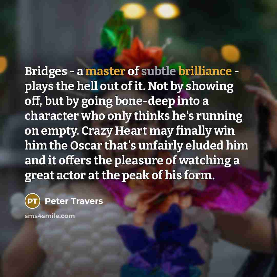 “Bridges - a master of subtle brilliance - plays the hell out of it. Not by showing off, but by going bone-deep into a character who only thinks he's running on empty. Crazy Heart may finally win him the Oscar that's unfairly eluded him and it offers the pleasure of watching a great actor at the…” quote by Peter Travers
