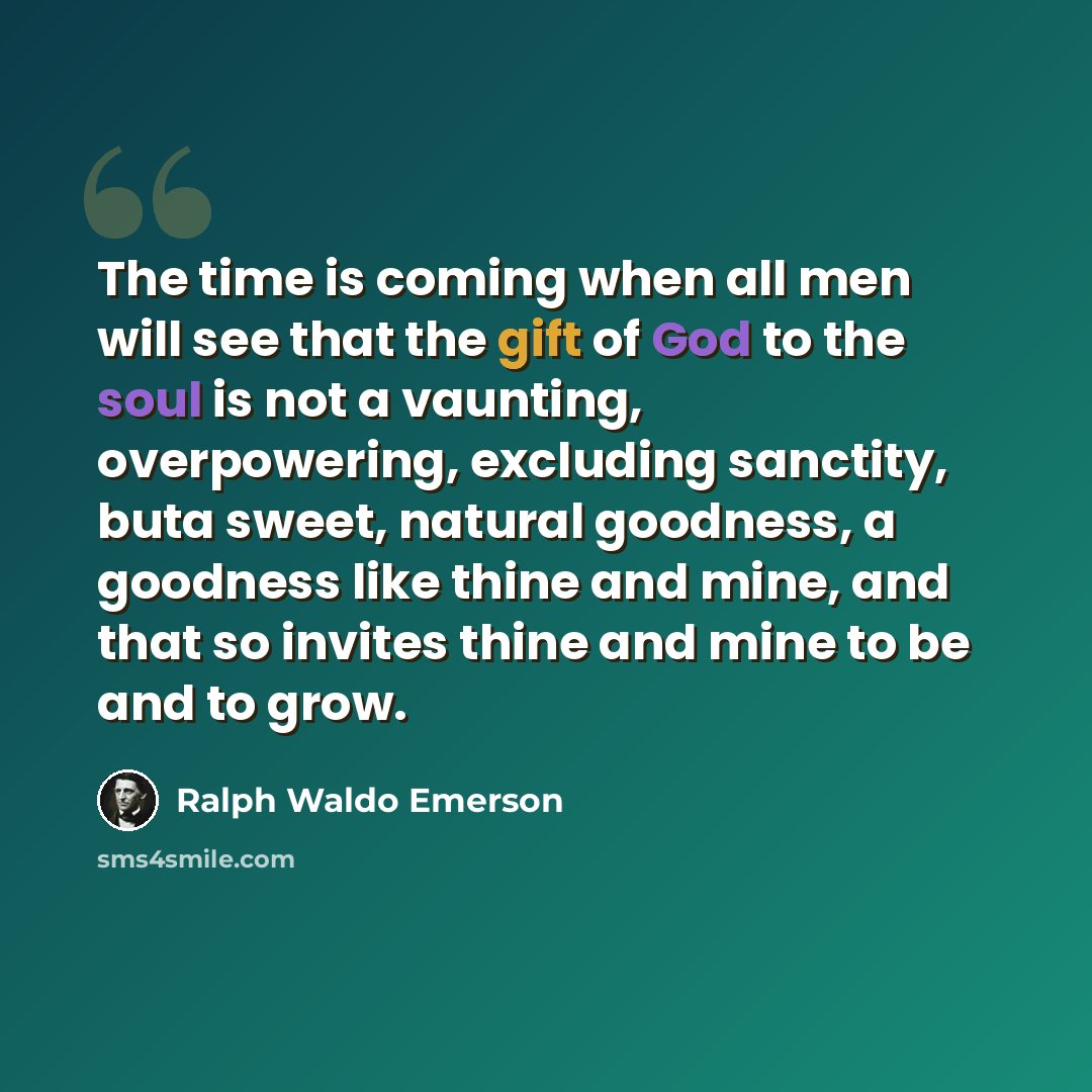 “The time is coming when all men will see that the gift of God to the soul is not a vaunting, overpowering, excluding sanctity, buta sweet, natural goodness, a goodness like thine and mine, and that so invites thine and mine to be and to grow.” quote by Ralph Waldo Emerson