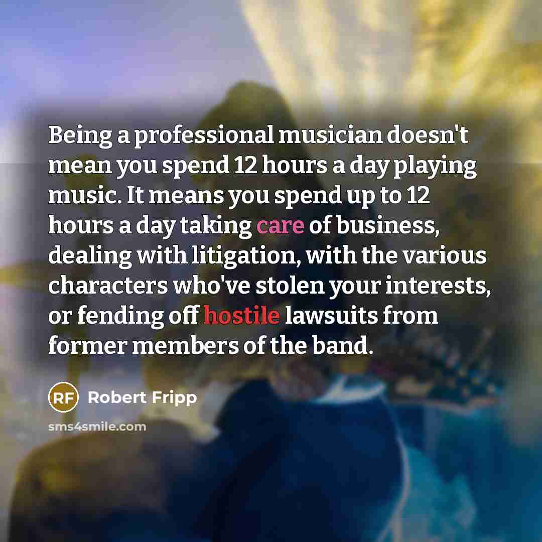“Being a professional musician doesn't mean you spend 12 hours a day playing music. It means you spend up to 12 hours a day taking care of business, dealing with litigation, with the various characters who've stolen your interests, or fending off hostile lawsuits from former members of the band.” quote by Robert Fripp