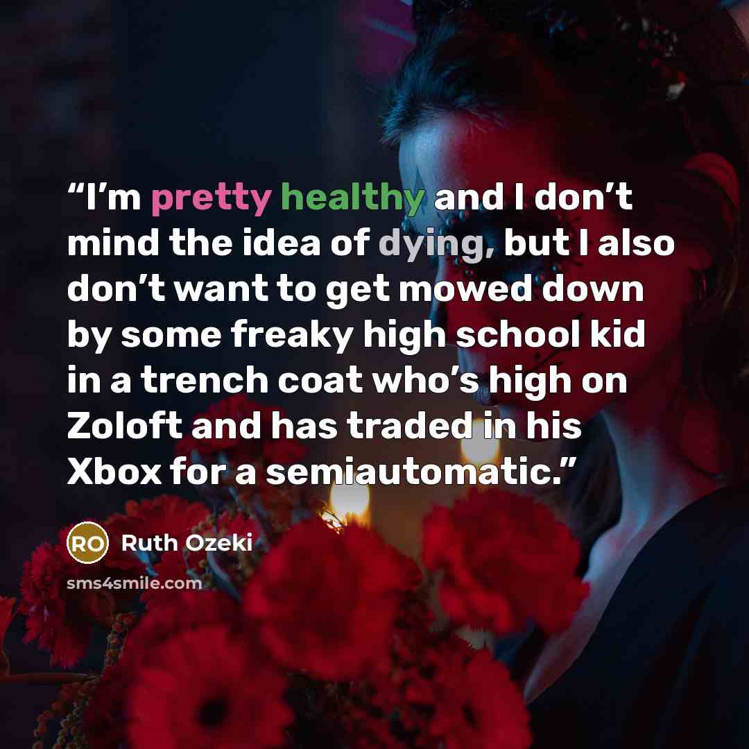“I’m pretty healthy and I don’t mind the idea of dying, but I also don’t want to get mowed down by some freaky high school kid in a trench coat who’s high on Zoloft and has traded in his Xbox for a semiautomatic.” quote by Ruth Ozeki