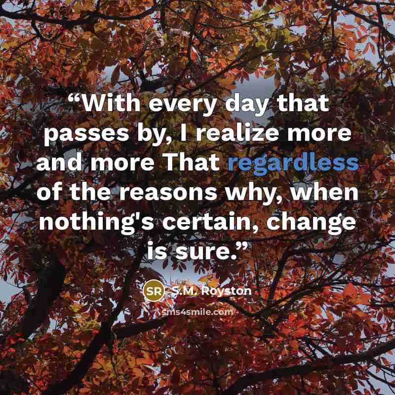 “With every day that passes by, I realize more and more That regardless of the reasons why, when nothing's certain, change is sure.” quote by S.M. Royston