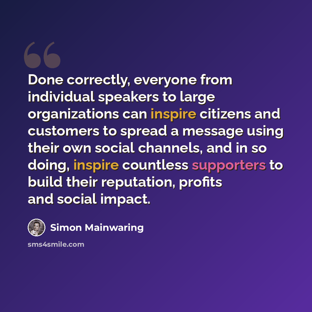 “Done correctly, everyone from individual speakers to large organizations can inspire citizens and customers to spread a message using their own social channels, and in so doing, inspire countless supporters to build their reputation, profits and social impact.” quote by Simon Mainwaring