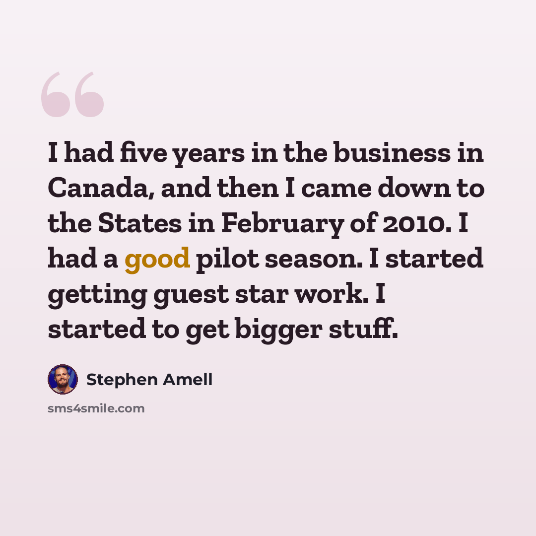 “I had five years in the business in Canada, and then I came down to the States in February of 2010. I had a good pilot season. I started getting guest star work. I started to get bigger stuff.” quote by Stephen Amell