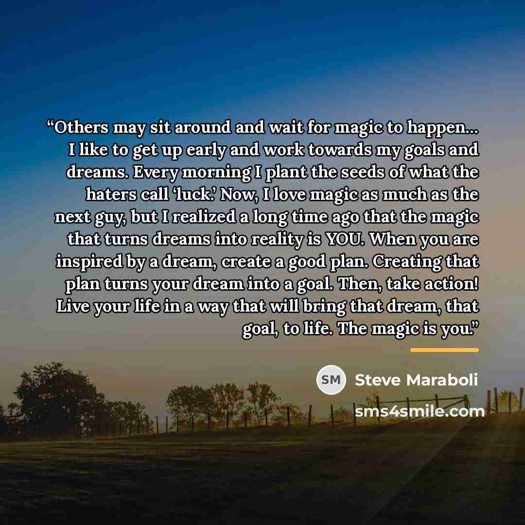 “Others may sit around and wait for magic to happen… I like to get up early and work towards my goals and dreams. Every morning I plant the seeds of what the haters call ‘luck.’ Now, I love magic as much as the next guy, but I realized a long time ago that the magic that turns dreams into reality…” quote by Steve Maraboli