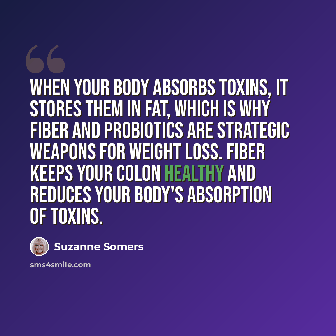 “When your body absorbs toxins, it stores them in fat, which is why fiber and probiotics are strategic weapons for weight loss. Fiber keeps your colon healthy and reduces your body's absorption of toxins.” quote by Suzanne Somers
