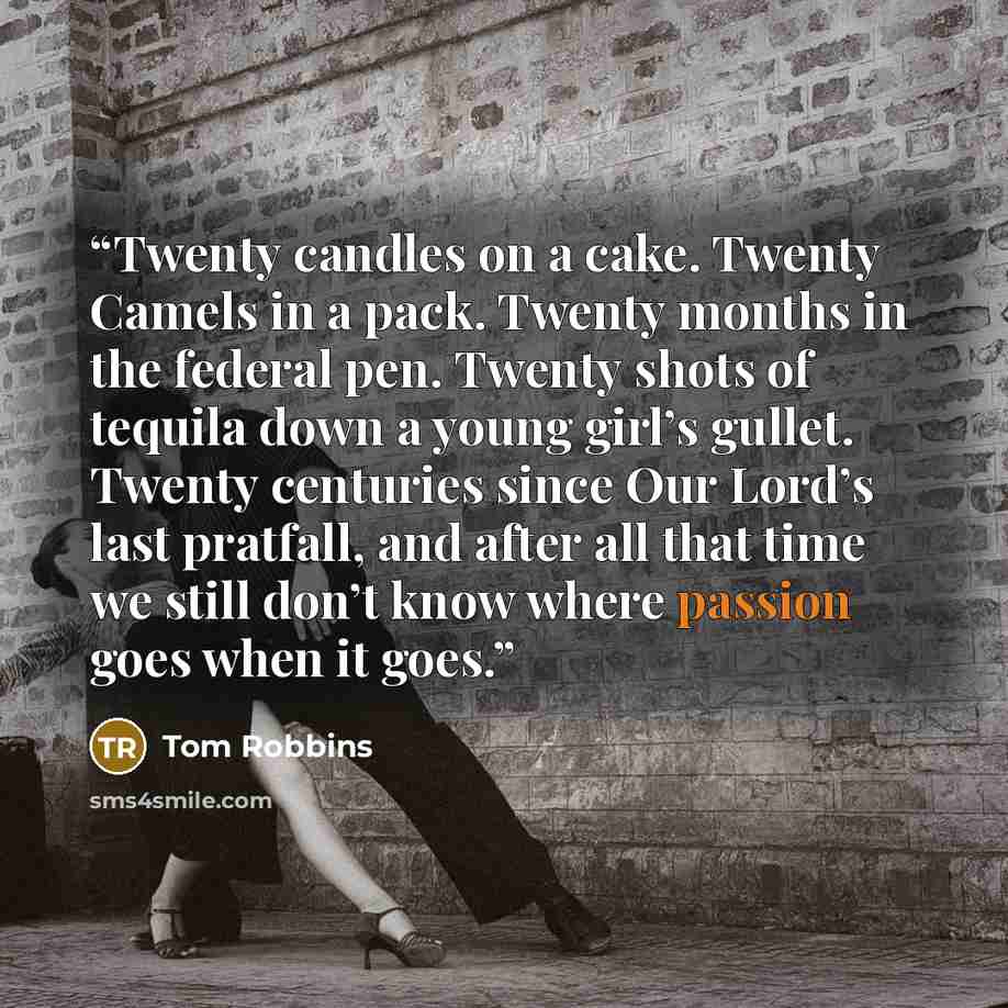 “Twenty candles on a cake. Twenty Camels in a pack. Twenty months in the federal pen. Twenty shots of tequila down a young girl’s gullet. Twenty centuries since Our Lord’s last pratfall, and after all that time we still don’t know where passion goes when it goes.” quote by Tom Robbins