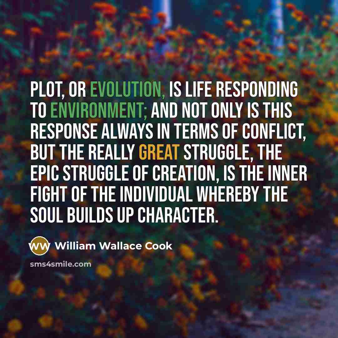 “Plot, or evolution, is life responding to environment; and not only is this response always in terms of conflict, but the really great struggle, the epic struggle of creation, is the inner fight of the individual whereby the soul builds up character.” quote by William Wallace Cook