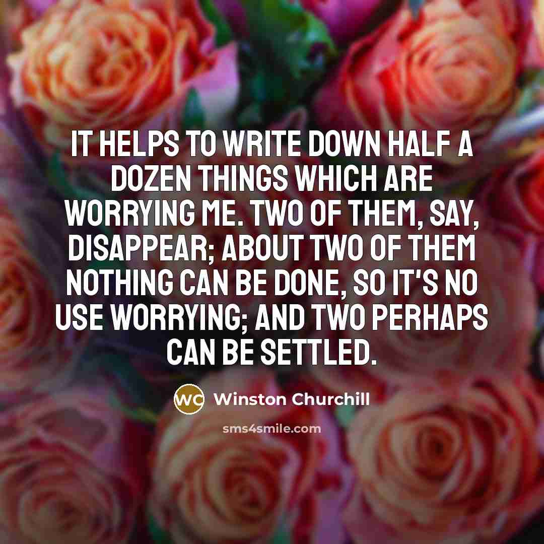 “It helps to write down half a dozen things which are worrying me. Two of them, say, disappear; about two of them nothing can be done, so it's no use worrying; and two perhaps can be settled.” quote by Winston Churchill