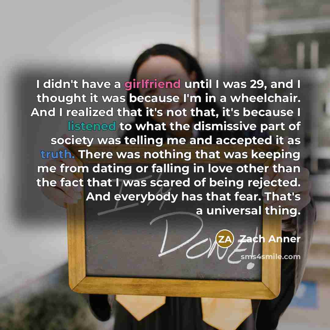 “I didn't have a girlfriend until I was 29, and I thought it was because I'm in a wheelchair. And I realized that it's not that, it's because I listened to what the dismissive part of society was telling me and accepted it as truth. There was nothing that was keeping me from dating or falling in…” quote by Zach Anner