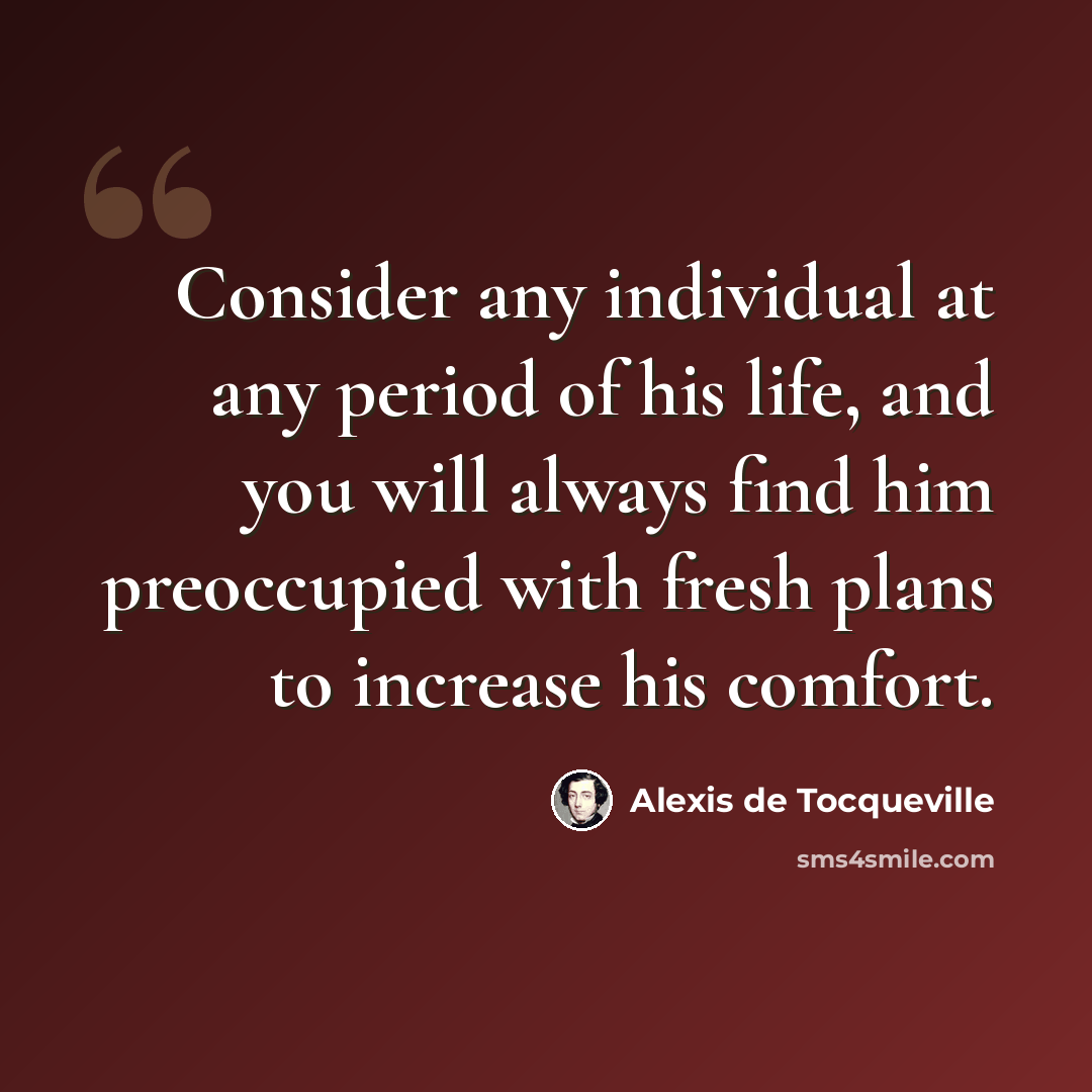“Consider any individual at any period of his life, and you will always find him preoccupied with fresh plans to increase his comfort.” quote by Alexis de Tocqueville