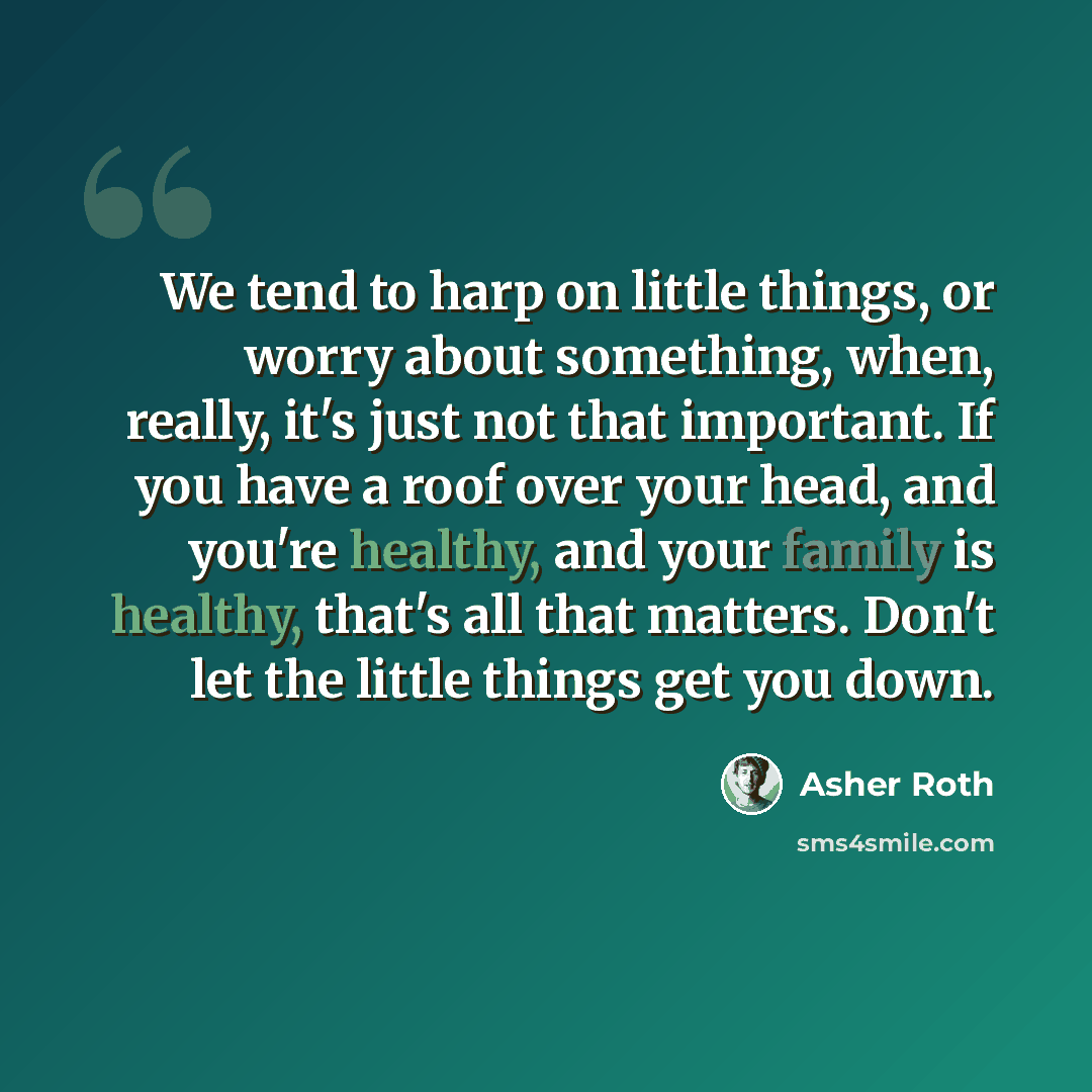 “We tend to harp on little things, or worry about something, when, really, it's just not that important. If you have a roof over your head, and you're healthy, and your family is healthy, that's all that matters. Don't let the little things get you down.” quote by Asher Roth