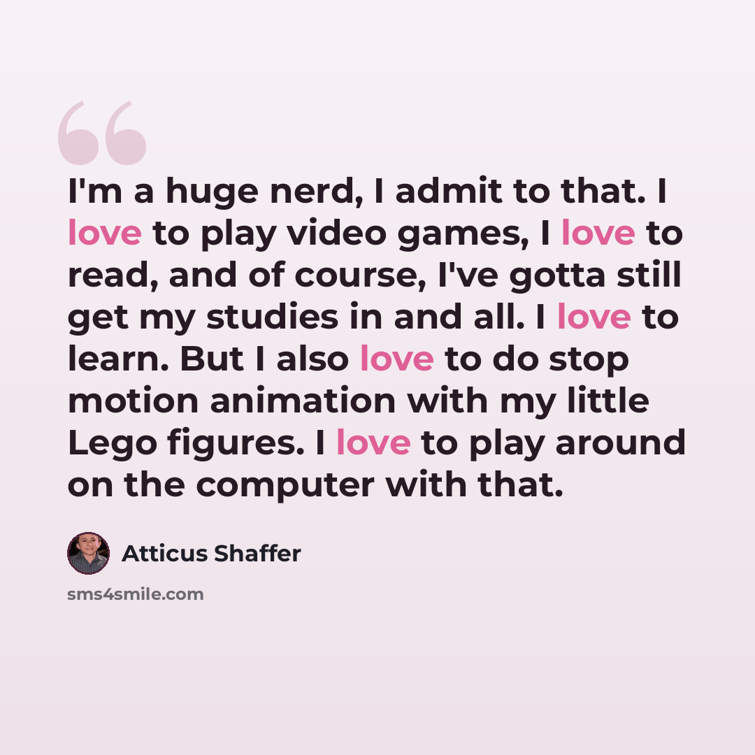 “I'm a huge nerd, I admit to that. I love to play video games, I love to read, and of course, I've gotta still get my studies in and all. I love to learn. But I also love to do stop motion animation with my little Lego figures. I love to play around on the computer with that.” quote by Atticus Shaffer