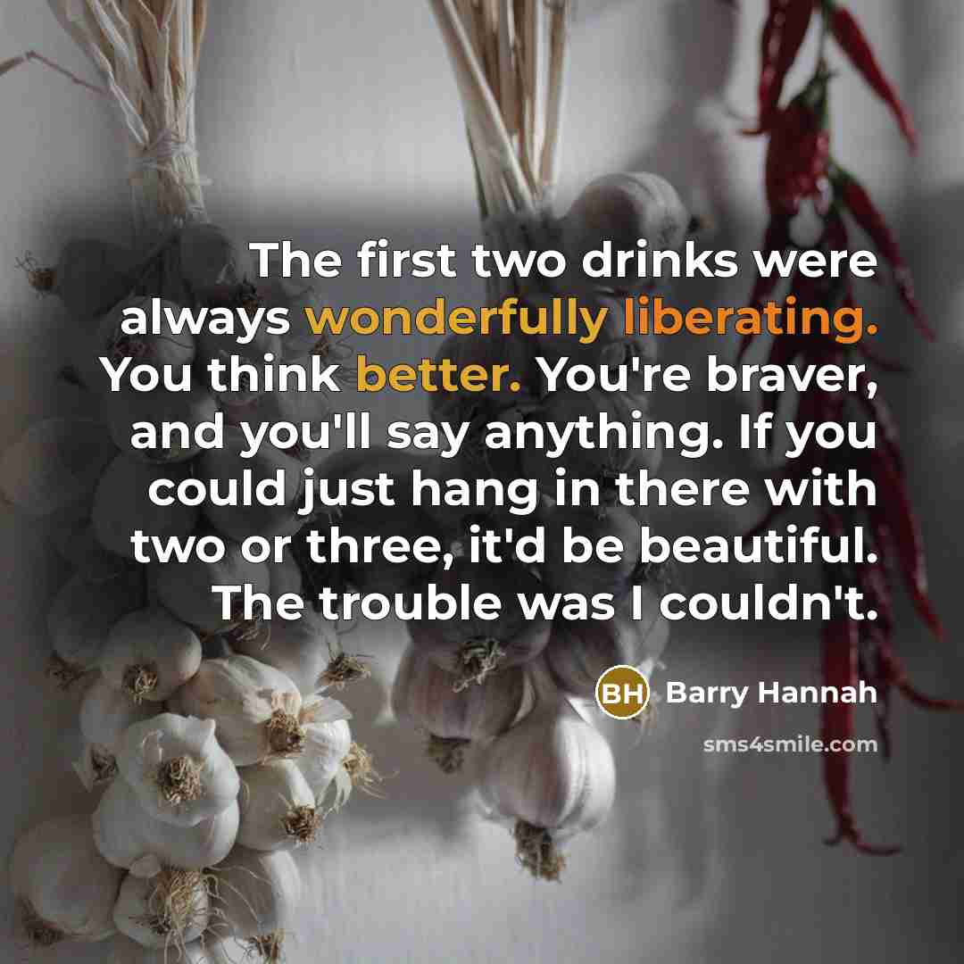 “The first two drinks were always wonderfully liberating. You think better. You're braver, and you'll say anything. If you could just hang in there with two or three, it'd be beautiful. The trouble was I couldn't.” quote by Barry Hannah
