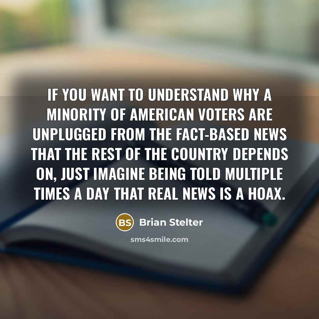 “If you want to understand why a minority of American voters are unplugged from the fact-based news that the rest of the country depends on, just imagine being told multiple times a day that real news is a hoax.” quote by Brian Stelter