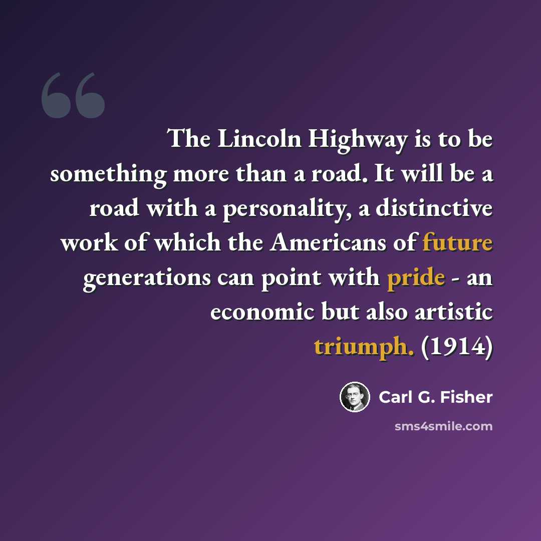 “The Lincoln Highway is to be something more than a road. It will be a road with a personality, a distinctive work of which the Americans of future generations can point with pride - an economic but also artistic triumph. (1914)” quote by Carl G. Fisher