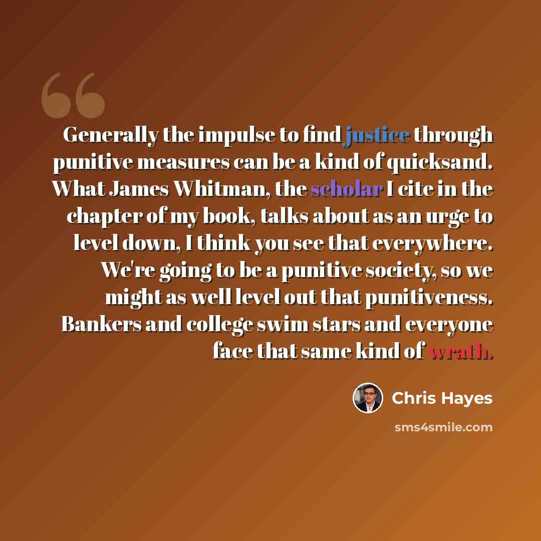 “Generally the impulse to find justice through punitive measures can be a kind of quicksand. What James Whitman, the scholar I cite in the chapter of my book, talks about as an urge to level down, I think you see that everywhere. We're going to be a punitive society, so we might as well level out…” quote by Chris Hayes