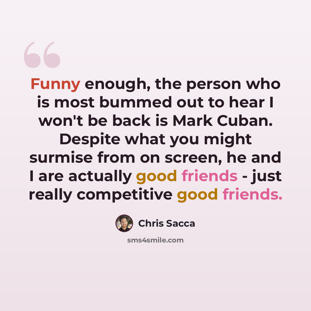“Funny enough, the person who is most bummed out to hear I won't be back is Mark Cuban. Despite what you might surmise from on screen, he and I are actually good friends - just really competitive good friends.” quote by Chris Sacca