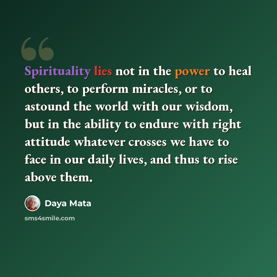 “Spirituality lies not in the power to heal others, to perform miracles, or to astound the world with our wisdom, but in the ability to endure with right attitude whatever crosses we have to face in our daily lives, and thus to rise above them.” quote by Daya Mata