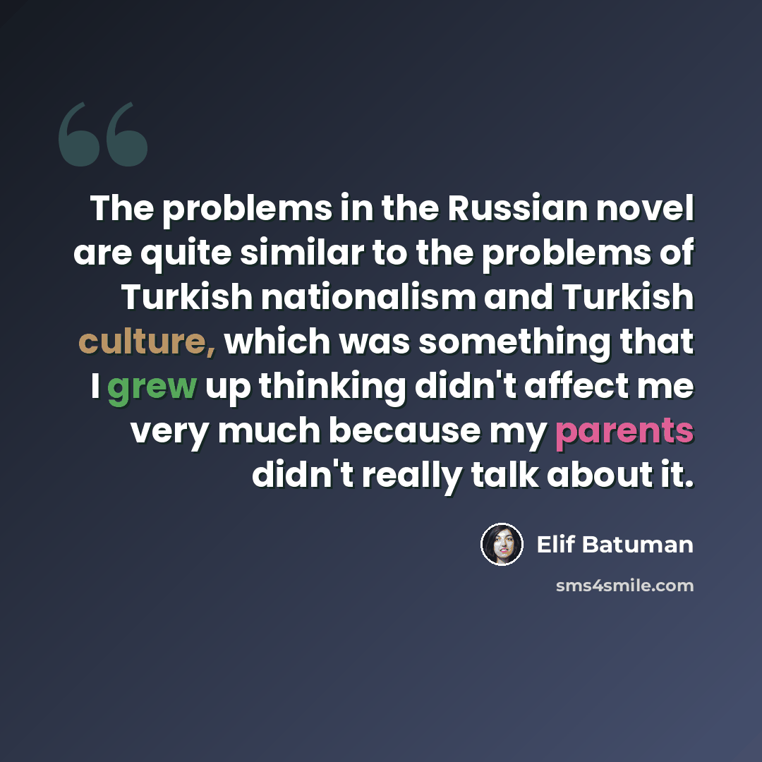 “The problems in the Russian novel are quite similar to the problems of Turkish nationalism and Turkish culture, which was something that I grew up thinking didn't affect me very much because my parents didn't really talk about it.” quote by Elif Batuman