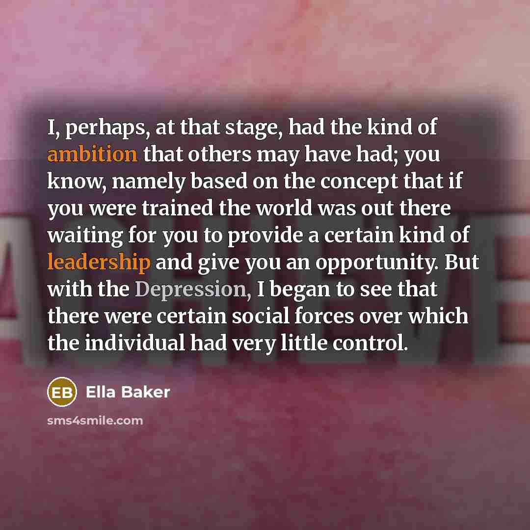 “I, perhaps, at that stage, had the kind of ambition that others may have had; you know, namely based on the concept that if you were trained the world was out there waiting for you to provide a certain kind of leadership and give you an opportunity. But with the Depression, I began to see that…” quote by Ella Baker