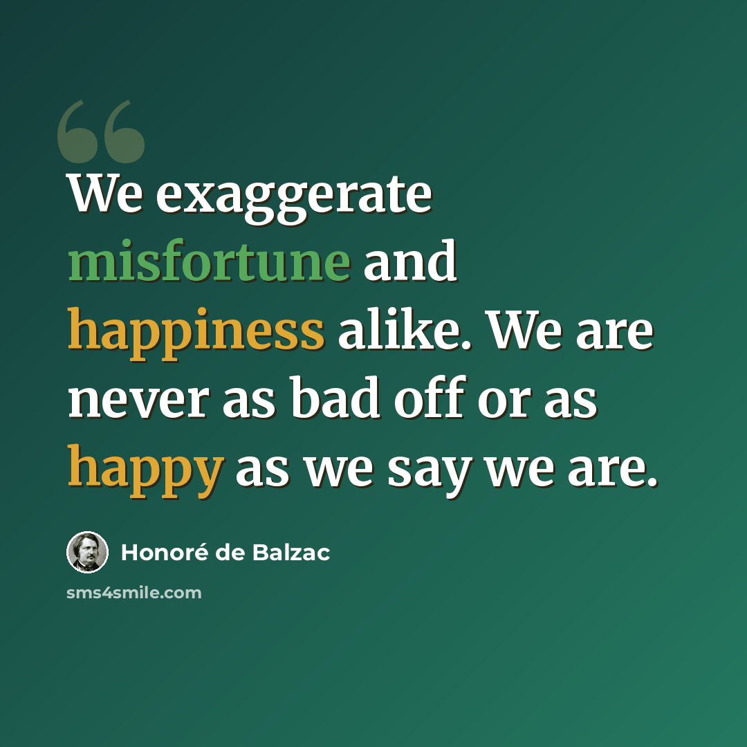 “We exaggerate misfortune and happiness alike. We are never as bad off or as happy as we say we are.” quote by Honore de Balzac