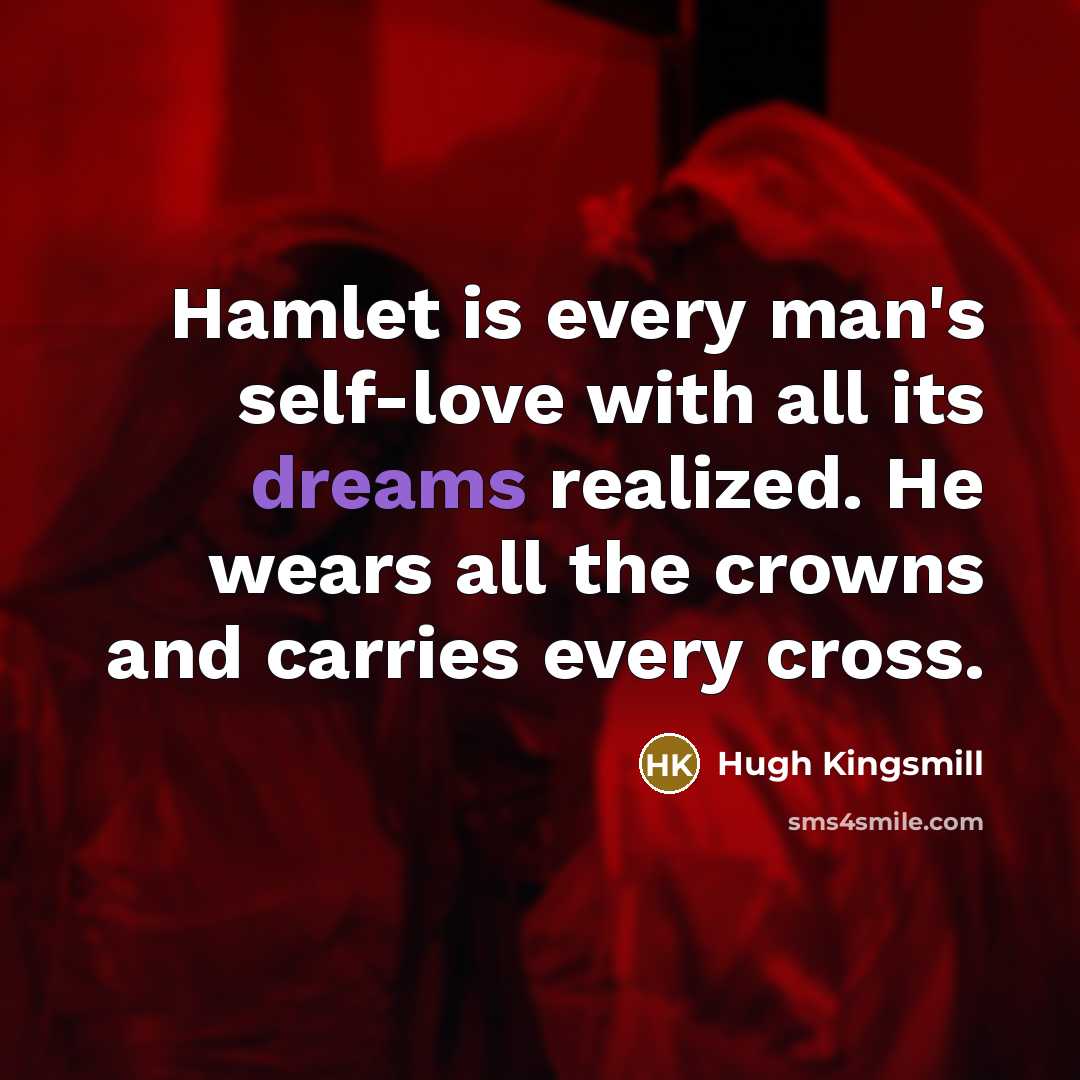 “Hamlet is every man's self-love with all its dreams realized. He wears all the crowns and carries every cross.” quote by Hugh Kingsmill