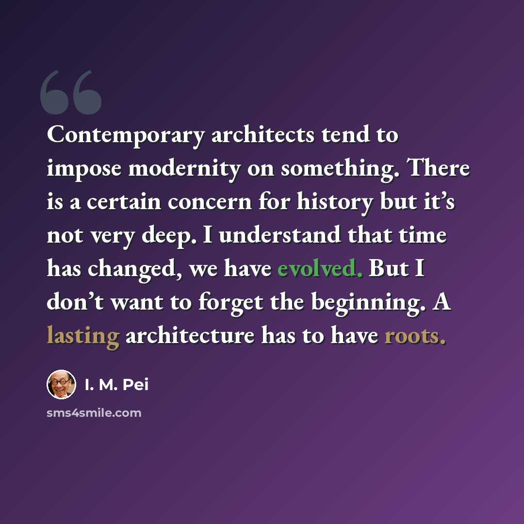 “Contemporary architects tend to impose modernity on something. There is a certain concern for history but it’s not very deep. I understand that time has changed, we have evolved. But I don’t want to forget the beginning. A lasting architecture has to have roots.” quote by I. M. Pei