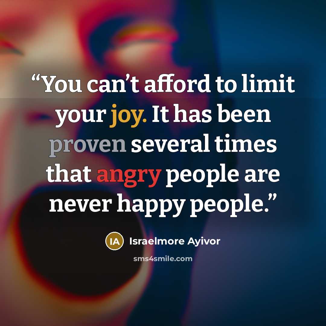 “You can’t afford to limit your joy. It has been proven several times that angry people are never happy people.” quote by Israelmore Ayivor