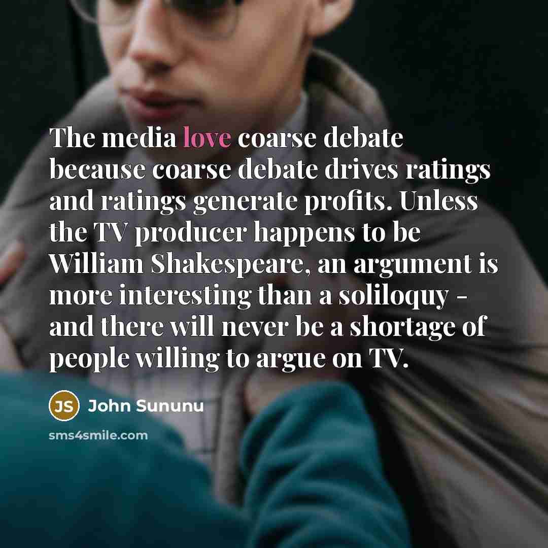 “The media love coarse debate because coarse debate drives ratings and ratings generate profits. Unless the TV producer happens to be William Shakespeare, an argument is more interesting than a soliloquy - and there will never be a shortage of people willing to argue on TV.” quote by John Sununu