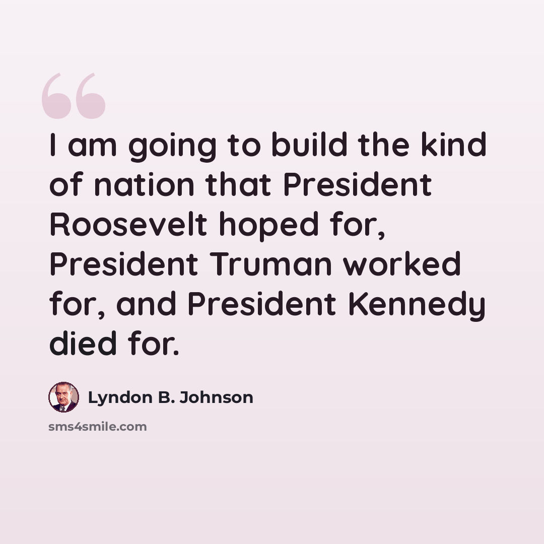 “I am going to build the kind of nation that President Roosevelt hoped for, President Truman worked for, and President Kennedy died for.” quote by Lyndon B. Johnson