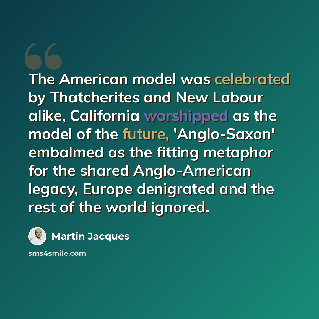 “The American model was celebrated by Thatcherites and New Labour alike, California worshipped as the model of the future, 'Anglo-Saxon' embalmed as the fitting metaphor for the shared Anglo-American legacy, Europe denigrated and the rest of the world ignored.” quote by Martin Jacques