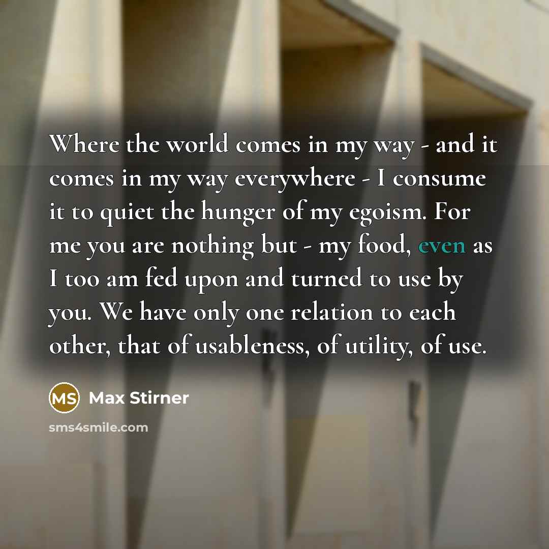 “Where the world comes in my way - and it comes in my way everywhere - I consume it to quiet the hunger of my egoism. For me you are nothing but - my food, even as I too am fed upon and turned to use by you. We have only one relation to each other, that of usableness, of utility, of use.” quote by Max Stirner