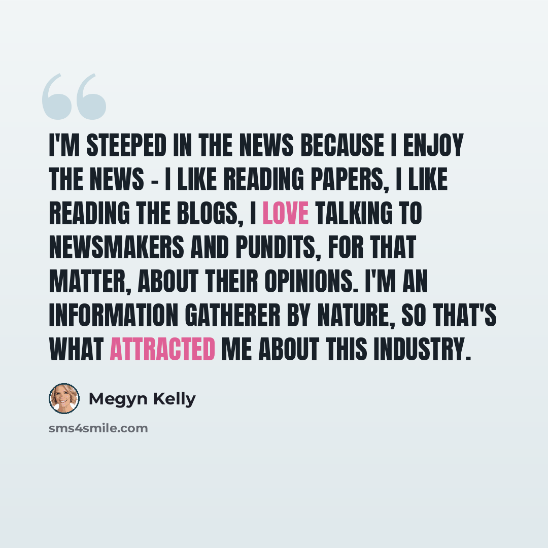 “I'm steeped in the news because I enjoy the news - I like reading papers, I like reading the blogs, I love talking to newsmakers and pundits, for that matter, about their opinions. I'm an information gatherer by nature, so that's what attracted me about this industry.” quote by Megyn Kelly