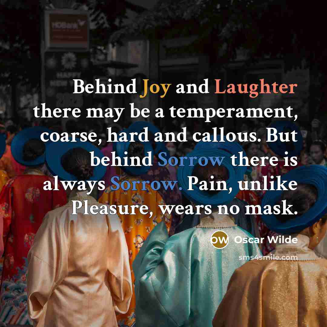 “Behind Joy and Laughter there may be a temperament, coarse, hard and callous. But behind Sorrow there is always Sorrow. Pain, unlike Pleasure, wears no mask.” quote by Oscar Wilde