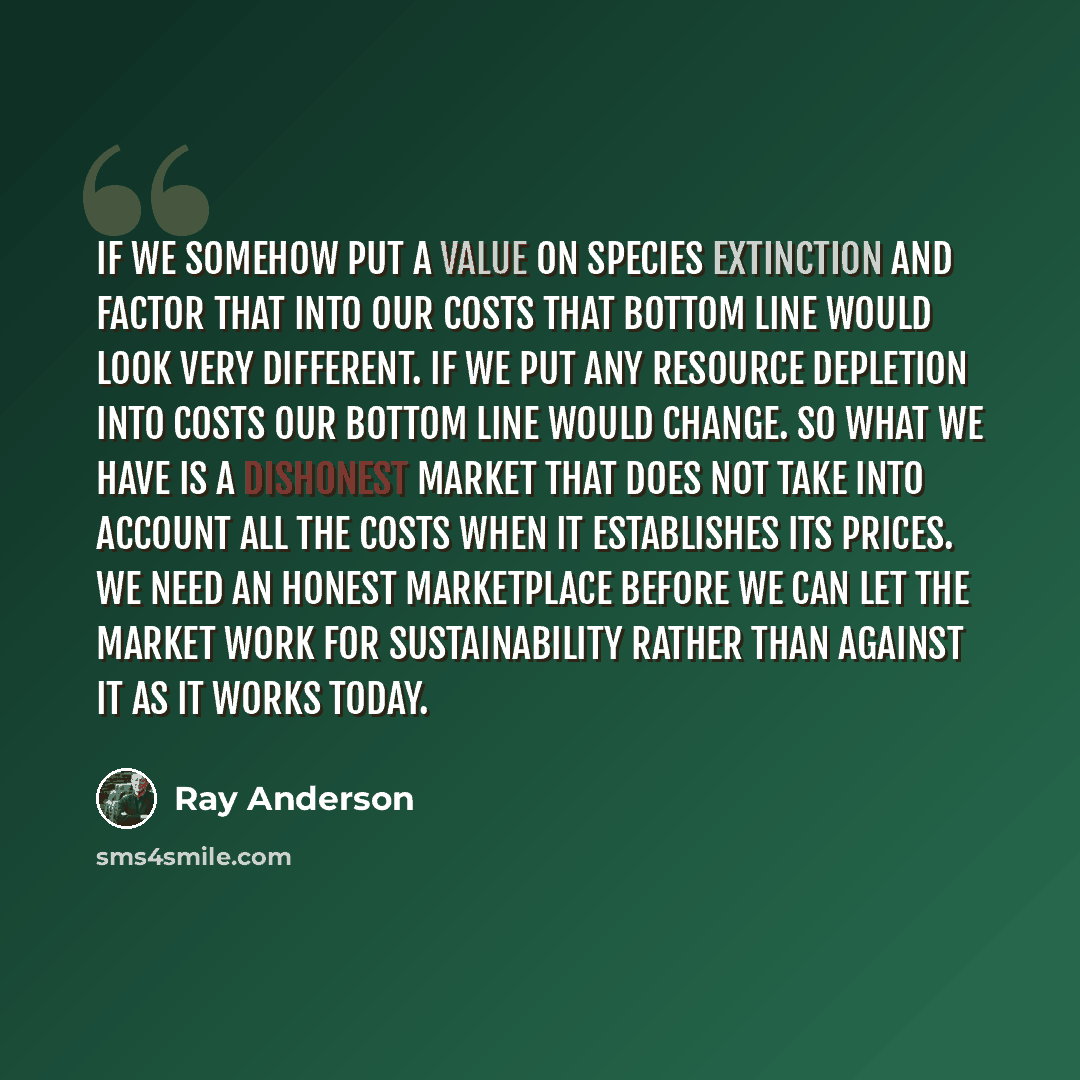 “If we somehow put a value on species extinction and factor that into our costs that bottom line would look very different. IF we put any resource depletion into costs our bottom line would change. So what we have is a dishonest market that does not take into account all the costs when it…” quote by Ray Anderson