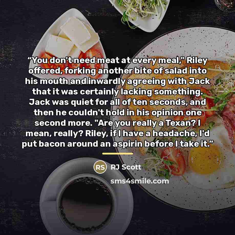“You don't need meat at every meal," Riley offered, forking another bite of salad into his mouth and inwardly agreeing with Jack that it was certainly lacking something. Jack was quiet for all of ten seconds, and then he couldn't hold in his opinion one second more. "Are you really a Texan? I mean…” quote by RJ Scott