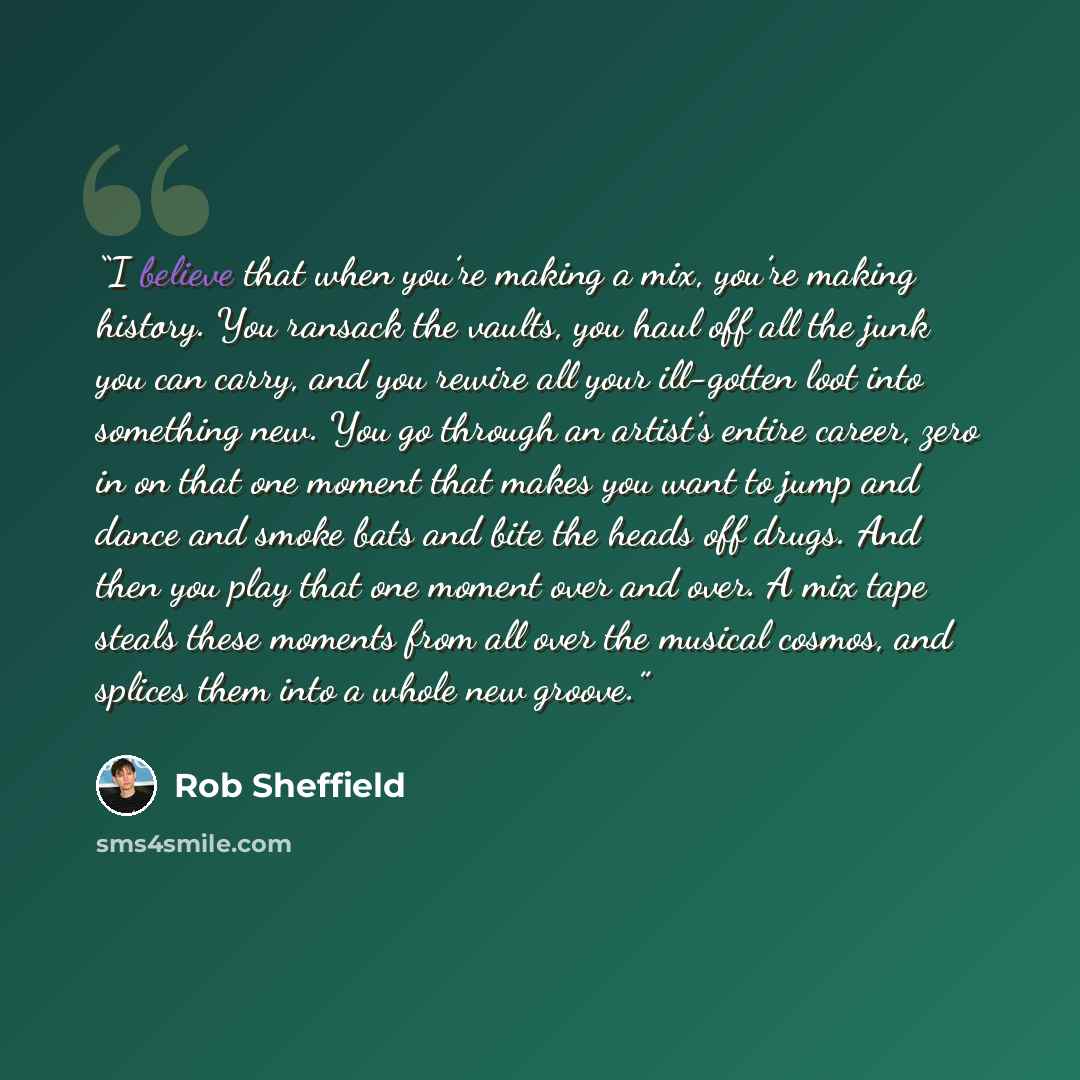 “I believe that when you’re making a mix, you’re making history. You ransack the vaults, you haul off all the junk you can carry, and you rewire all your ill-gotten loot into something new. You go through an artist’s entire career, zero in on that one moment that makes you want to jump and dance…” quote by Rob Sheffield