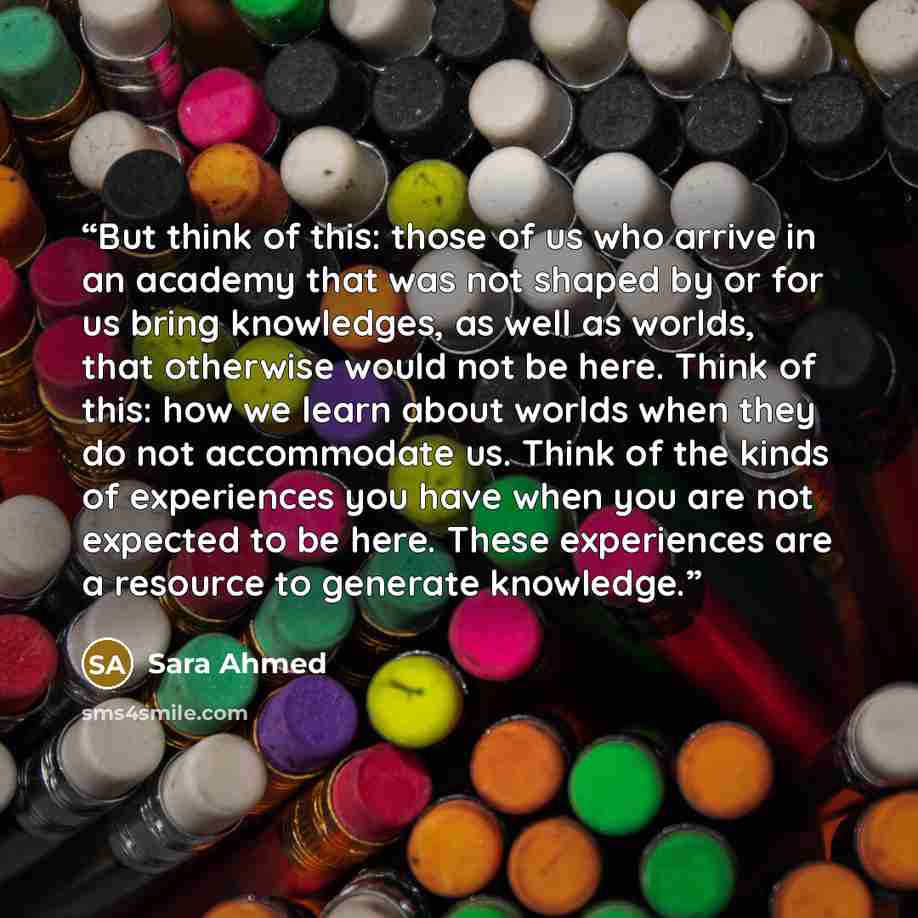 “But think of this: those of us who arrive in an academy that was not shaped by or for us bring knowledges, as well as worlds, that otherwise would not be here. Think of this: how we learn about worlds when they do not accommodate us. Think of the kinds of experiences you have when you are not…” quote by Sara Ahmed