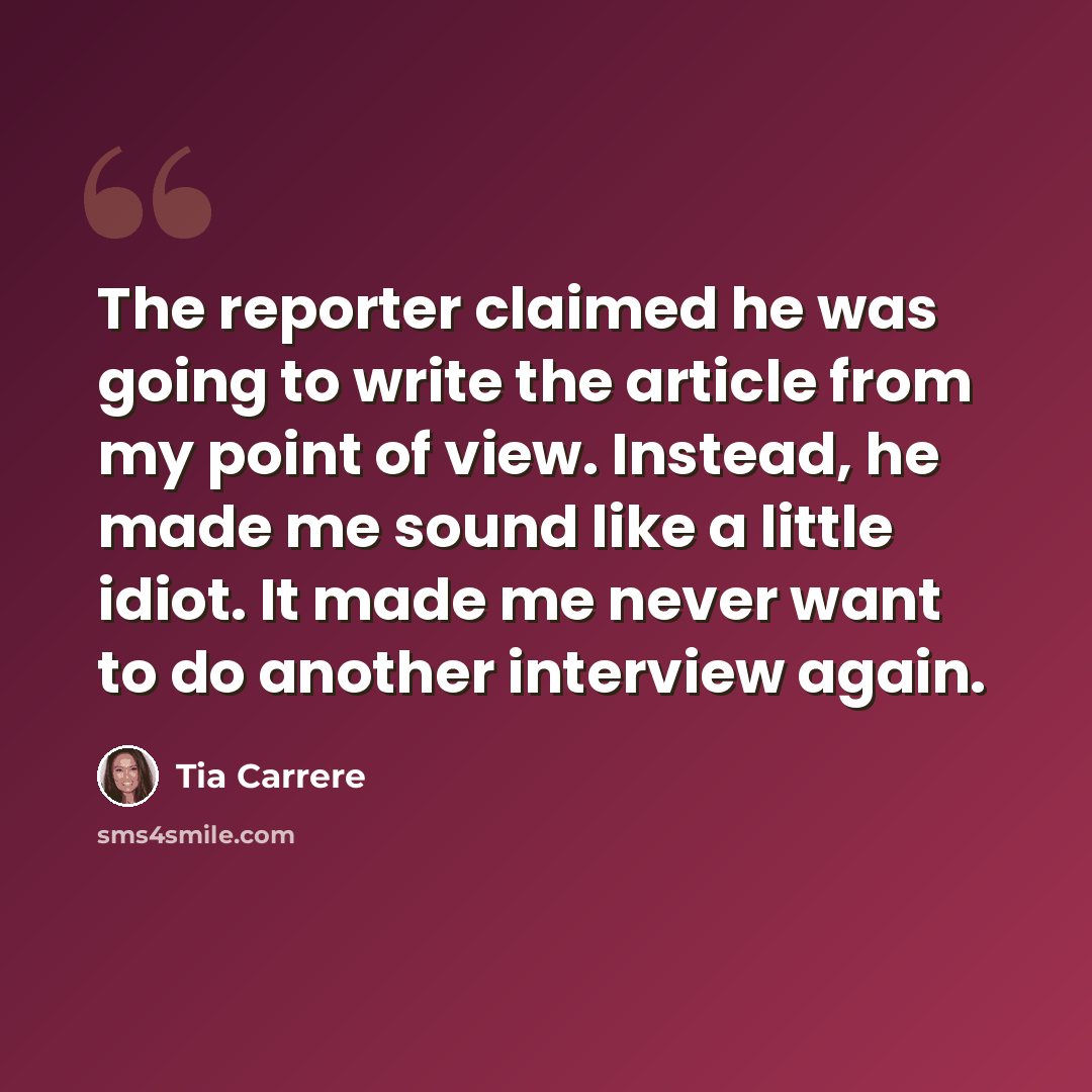 “The reporter claimed he was going to write the article from my point of view. Instead, he made me sound like a little idiot. It made me never want to do another interview again.” quote by Tia Carrere