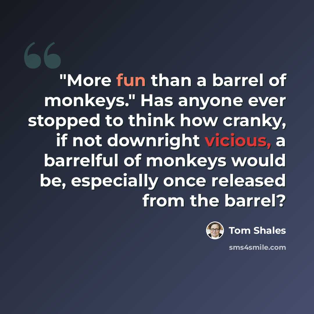 “"More fun than a barrel of monkeys." Has anyone ever stopped to think how cranky, if not downright vicious, a barrelful of monkeys would be, especially once released from the barrel?” quote by Tom Shales