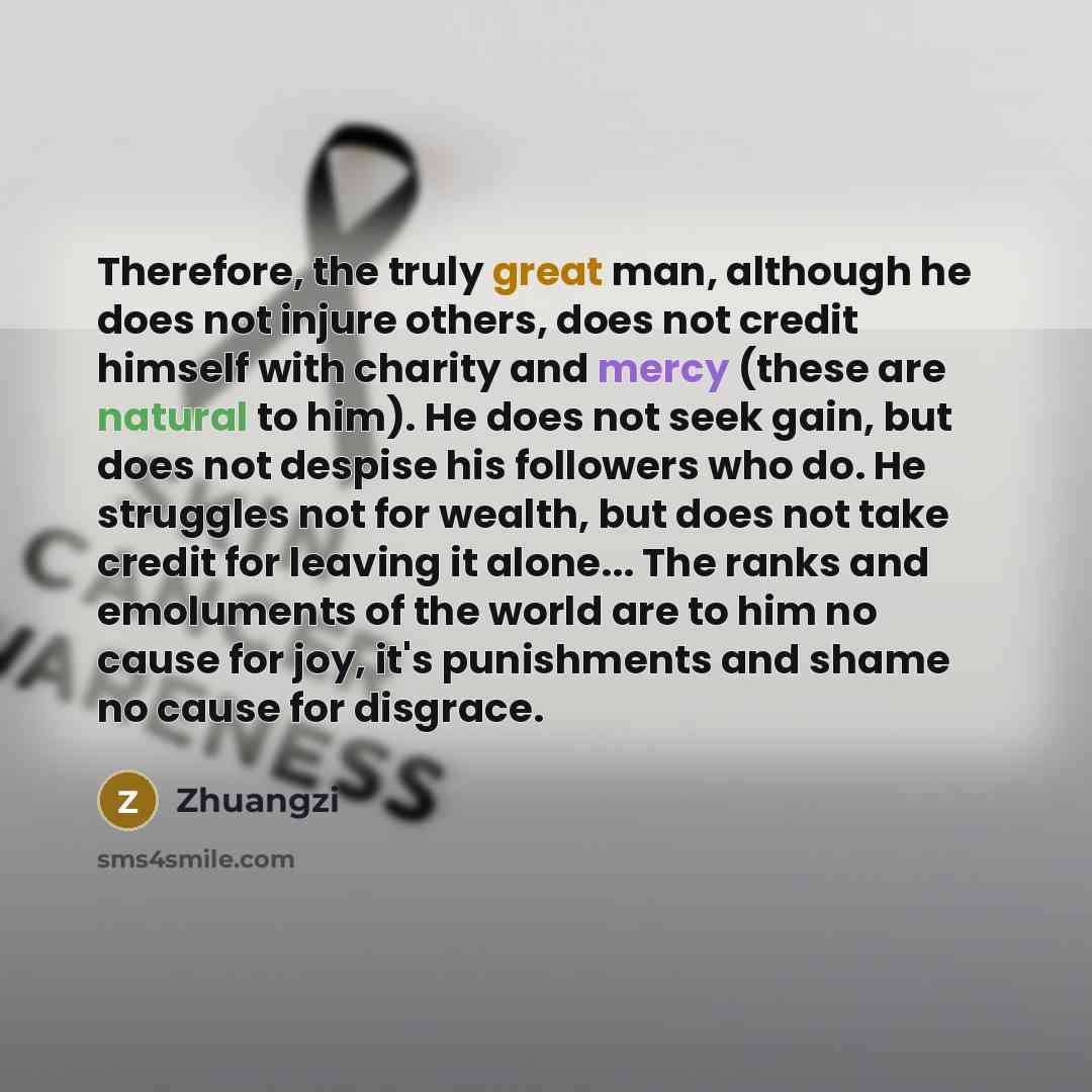 “Therefore, the truly great man, although he does not injure others, does not credit himself with charity and mercy (these are natural to him). He does not seek gain, but does not despise his followers who do. He struggles not for wealth, but does not take credit for leaving it alone... The ranks…” quote by Zhuangzi