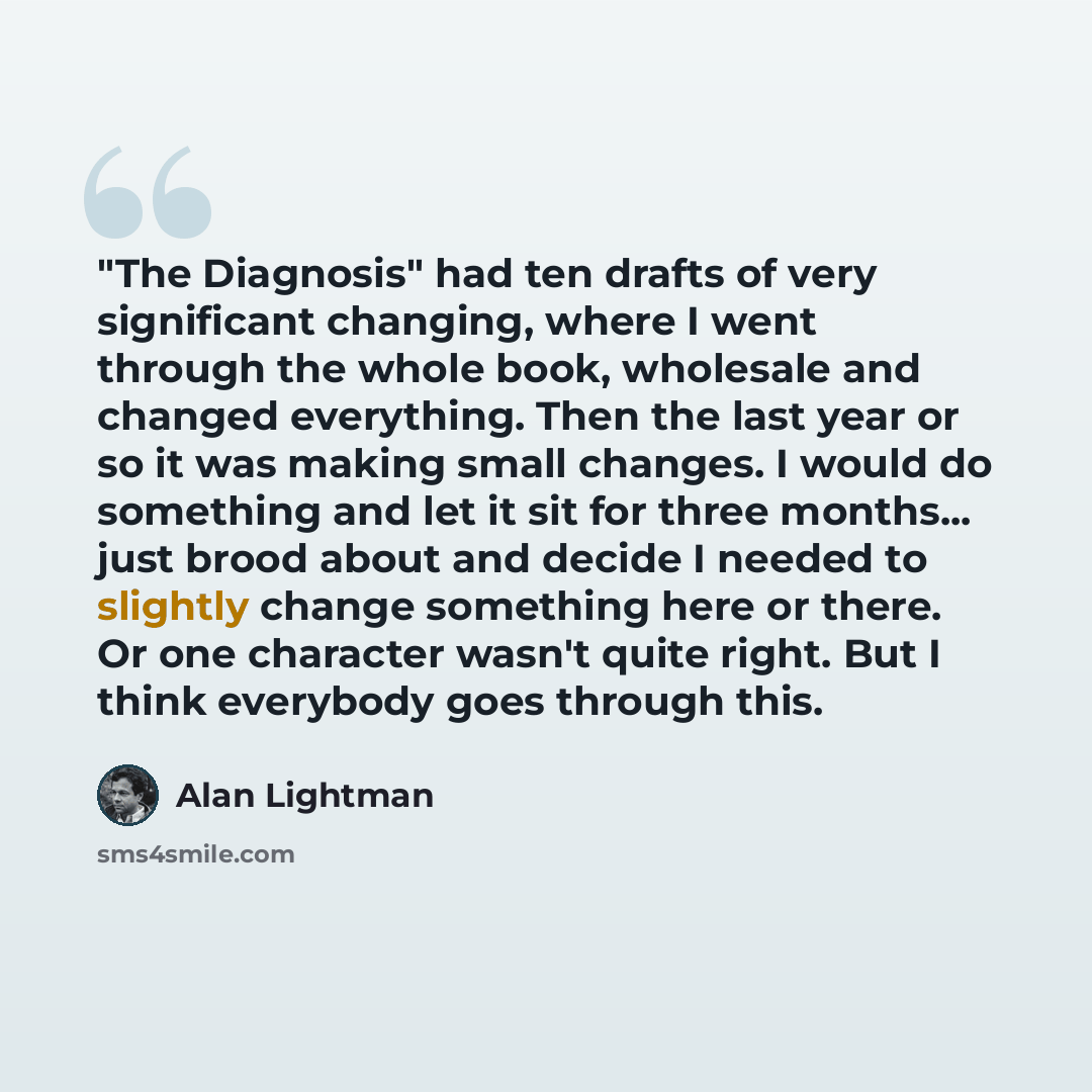 “"The Diagnosis" had ten drafts of very significant changing, where I went through the whole book, wholesale and changed everything. Then the last year or so it was making small changes. I would do something and let it sit for three months... just brood about and decide I needed to slightly change…” quote by Alan Lightman
