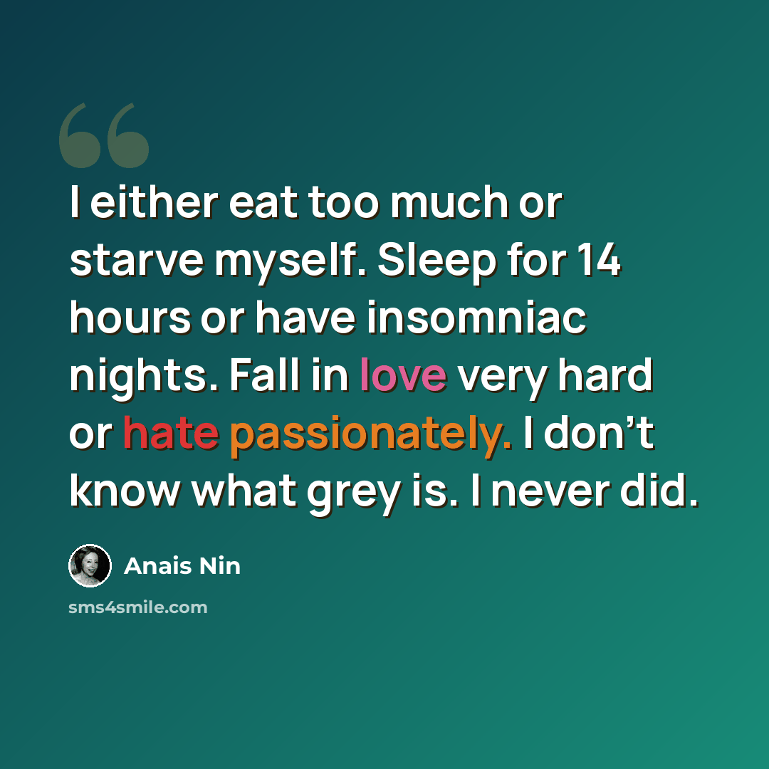 “I either eat too much or starve myself. Sleep for 14 hours or have insomniac nights. Fall in love very hard or hate passionately. I don't know what grey is. I never did.” quote by Anais Nin