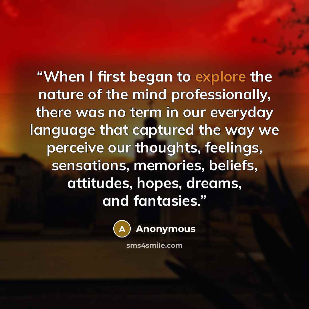 “When I first began to explore the nature of the mind professionally, there was no term in our everyday language that captured the way we perceive our thoughts, feelings, sensations, memories, beliefs, attitudes, hopes, dreams, and fantasies.” quote by Anonymous
