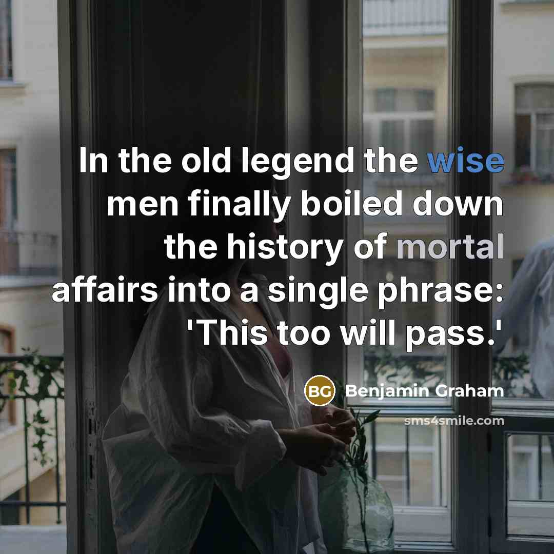 “In the old legend the wise men finally boiled down the history of mortal affairs into a single phrase: 'This too will pass.'” quote by Benjamin Graham