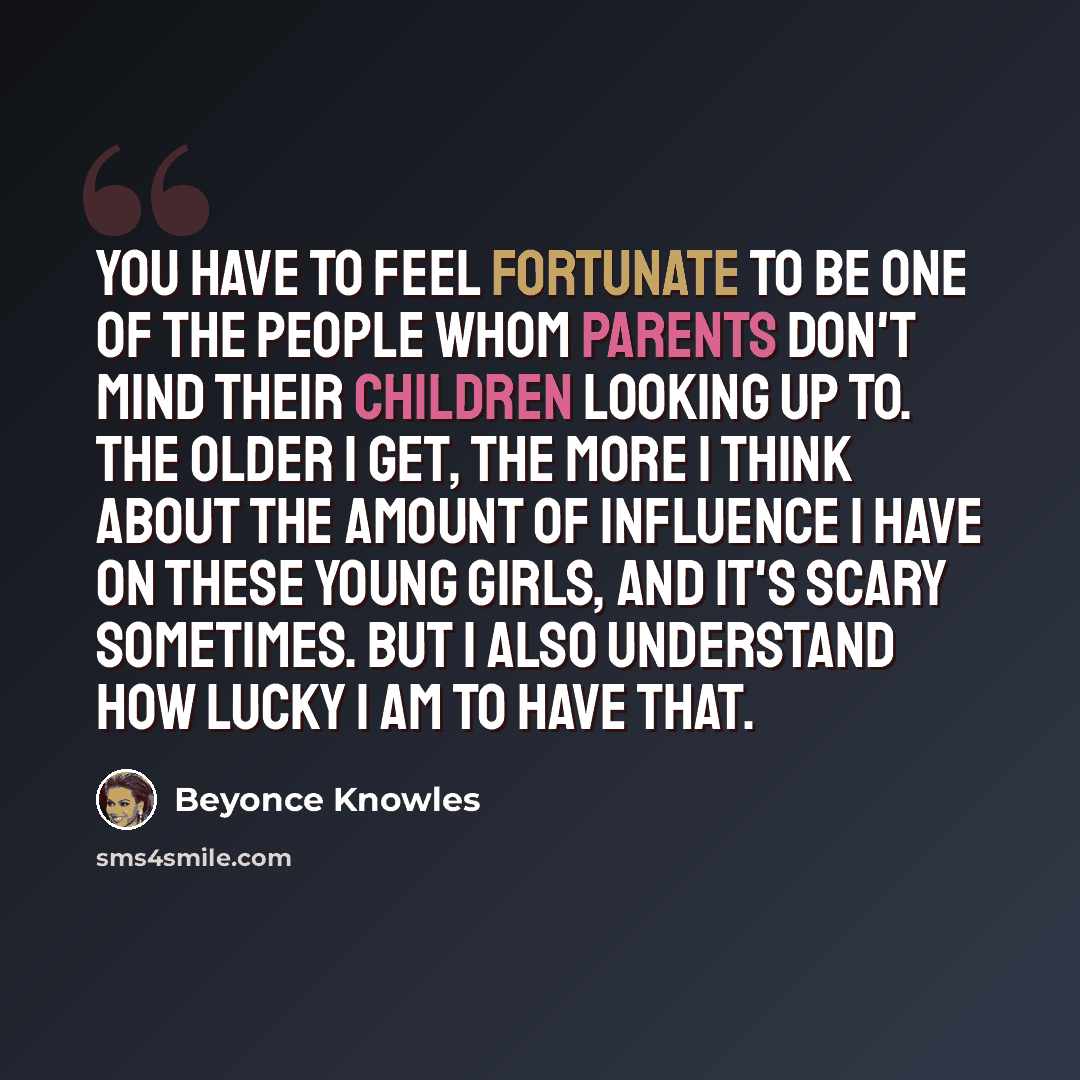 “You have to feel fortunate to be one of the people whom parents don't mind their children looking up to. The older I get, the more I think about the amount of influence I have on these young girls, and it's scary sometimes. But I also understand how lucky I am to have that.” quote by Beyonce Knowles
