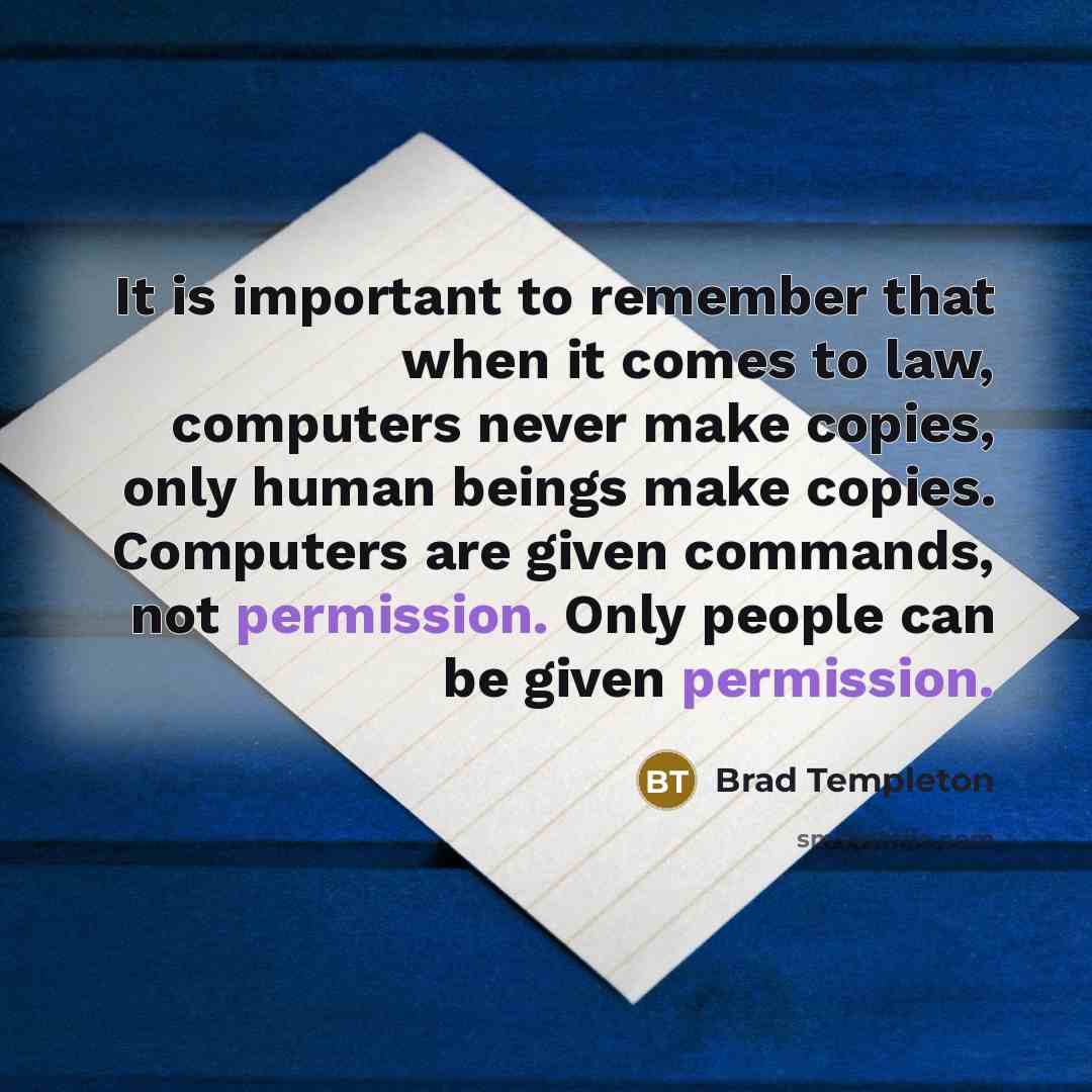 “It is important to remember that when it comes to law, computers never make copies, only human beings make copies. Computers are given commands, not permission. Only people can be given permission.” quote by Brad Templeton