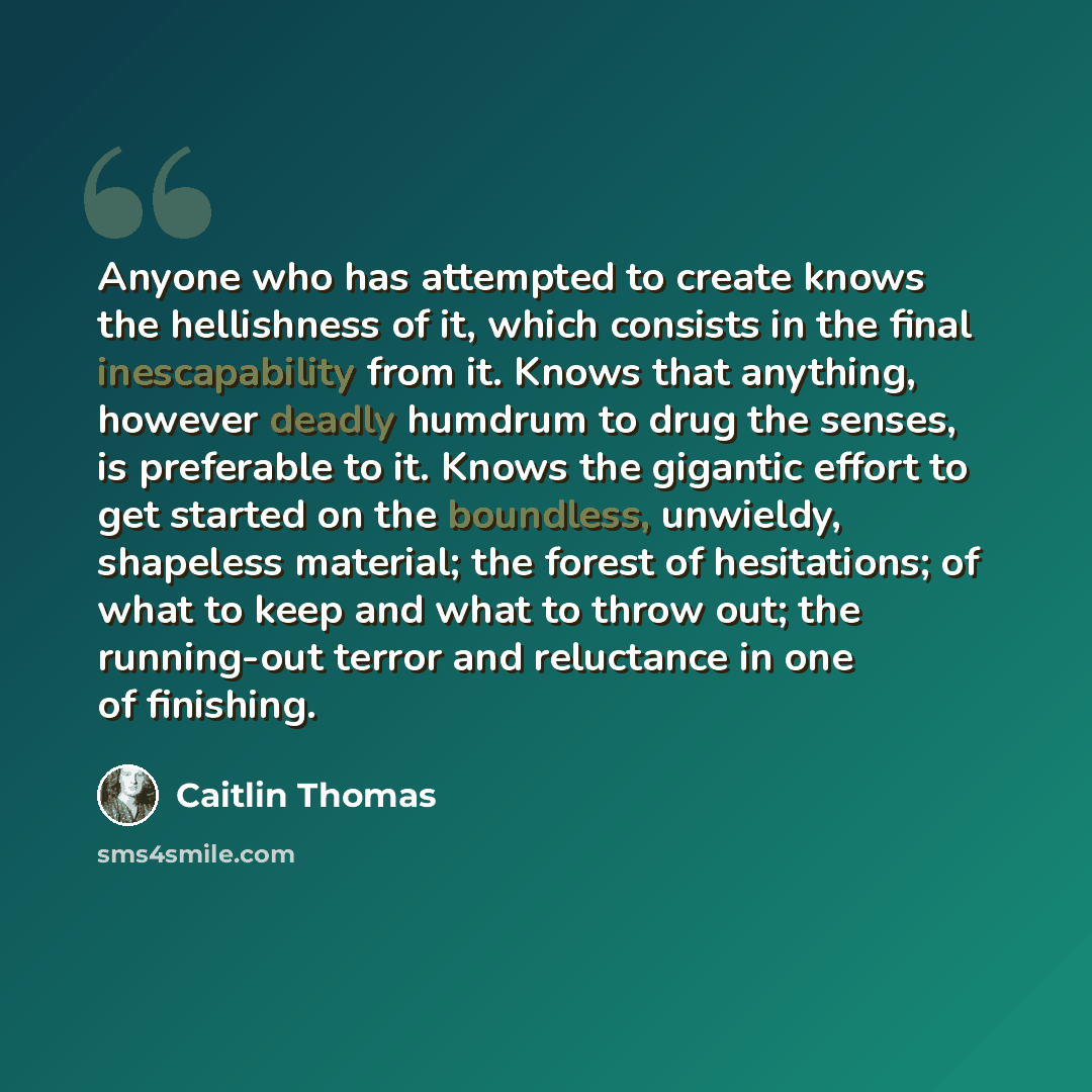 “Anyone who has attempted to create knows the hellishness of it, which consists in the final inescapability from it. Knows that anything, however deadly humdrum to drug the senses, is preferable to it. Knows the gigantic effort to get started on the boundless, unwieldy, shapeless material; the…” quote by Caitlin Thomas
